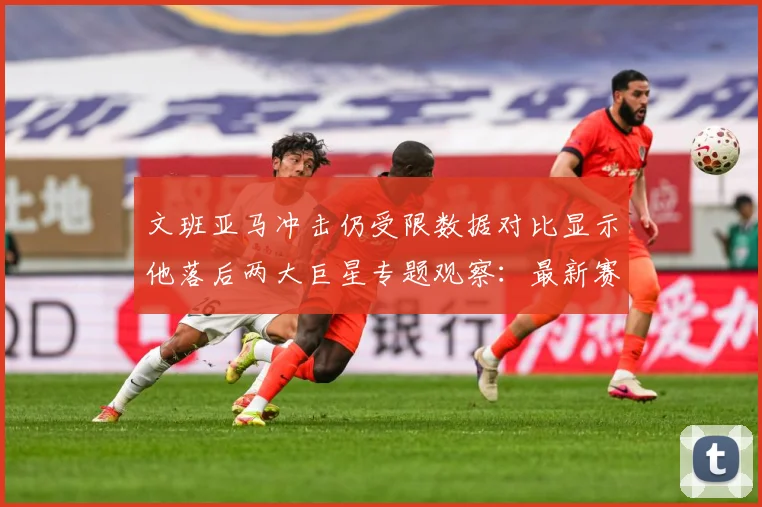 文班亚马冲击仍受限数据对比显示他落后两大巨星专题观察：最新赛事动态与深度分析