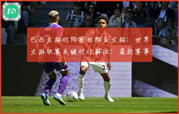 巴西女排对阵塞尔维亚女排：世界女排联赛关键对位解读：最新赛事动态与深度分析
