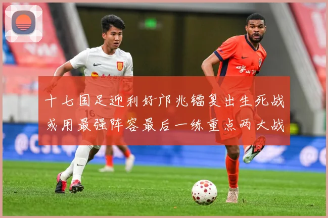 十七国足迎利好邝兆镭复出生死战或用最强阵容最后一练重点两大战术观察：最新赛事动态与深度分析
