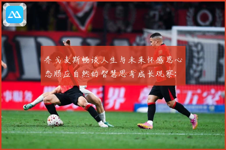 乔戈麦斯畅谈人生与未来怀感恩心态顺应自然的智慧思考成长观察：最新赛事动态与深度分析