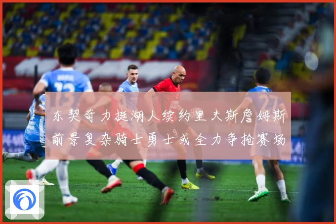 东契奇力挺湖人续约里夫斯詹姆斯前景复杂骑士勇士或全力争抢赛场复盘：最新赛事动态与深度分析