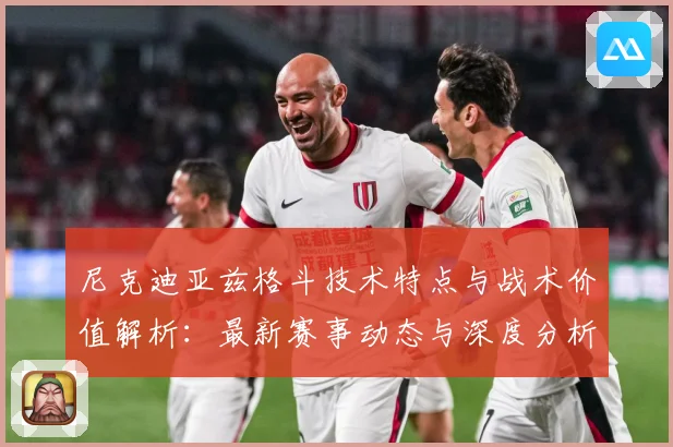 尼克迪亚兹格斗技术特点与战术价值解析：最新赛事动态与深度分析
