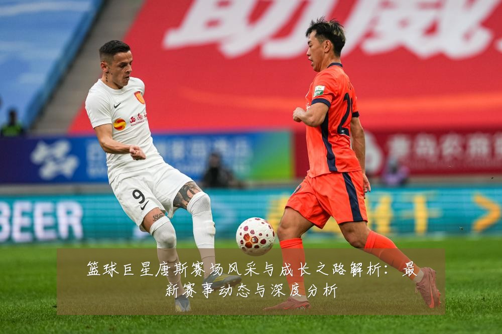 篮球巨星唐斯赛场风采与成长之路解析:最新赛事动态与深度分析